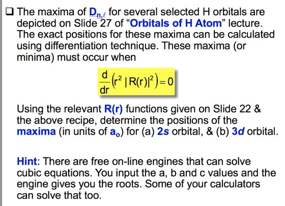 J The maxima of Dnfor several selected H orbitals are depicted on Slide 27 of Orbitals of H Atom lecture. The exact positions for these maxima can be calculated using differentiation technique. These maxima (or minima) must occur when 2 dr Using the relevant R(r) functions given on Slide 22 & the above recipe, determine the positions of the maxima (in units of ao) for (a) 2s orbital, & (b) 3d orbital Hint: There are free on-line engines that can solve cubic equations. You input the a, b and c values and the engine gives you the roots. Some of your calculators can solve that too.