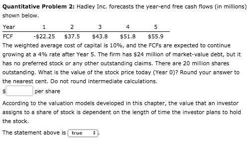 Quantitative Problem 2: Hadley Inc. forecasts the year-end free cash flows (in millions) shown below. Year 2 3 4 5 FCF - $22.