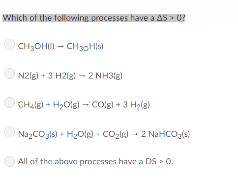 Which of the following processes have a AS> 0? CH3OH(l) → CH3OH(s) ON 2(g) + 3 H2(g) → 2 NH3(g) CH4(g) + H2O(g) → CO(g) + 3 H2(g) ON a2CO3(s) + H2O(g) + CO2(g) → 2 NaHCO3(s) All of the above processes have a DS>0
