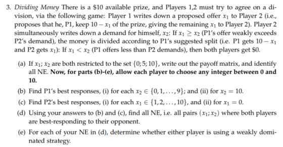 . Dividing Money There is a $10 available prize, and Players 1,2 must try to agree on a di- vision, via the following game: Player 1 writes down a proposed offer x1 to Player 2 (i.e proposes that he, P1, keep 10-x of the prize, giving the remaining xi to Player 2). Player 2 simultaneously writes down a demand for himself, x2: If x1 2x2 (P1s offer weakly exceeds P2s demand), the money is divided according to Pls suggested split (i.e. P1 gets 10 - xi and P2 gets x1): If xi < x2 (P1 offers less than P2 demands), then both players get $0. (a) If x1x2 are both restricted to the set $0;5;10], write out the payoff matrix, and identify all NE. Now, for parts (b)-(e), allow each player to choose any integer between 0 and 10. (b) Find PIs best responses, (i) for each X2 є {0,1,. . ., 9); and (ii) for X2-10. (c) Find P2s best responses, (i) for each X1 E {1, 2, . . ., 10), and (ii) for x,-0. (d) Using your answers to (b) and (c), find all NE, i.e. all pairs (xi;x2) where both players are best-responding to their opponent. (e) For each of your NE in (d), determine whether either player is using a weakly domi- nated strategy.