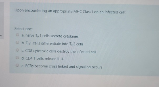 Upon encountering an appropriate MHC Class I on an infected cell: Select one: a. naive T1 cells secrete cytokines b. TH1 cell