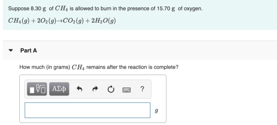Suppose 8.30 g of CH4 is allowed to burn in the presence of 15.70 g of oxygen. CH4(g) + 2O2(g) →CO2(g) + 2H2O(g) Part A How m