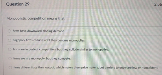 Question 29 2 pts Monopolistic competition means that O firms have downward-sloping demand. O oligopoly firms collude until they become monopolies. O firms are in perfect competition, but they collude similar to monopolies O firms are in a monopoly, but they compete Ofrms differentiate their output, which makes themprice makers, but barriers to entry are low or nonexistent.