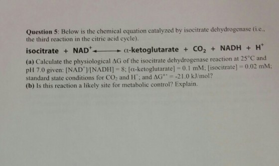 Question 5: Below is the chemical equation catalyzed by isocitrate dehydrogenase (i... the third reaction in the citric acid cycle). α-ketoglutarate + CO2 + NADH + H+ isocitrate NAD (a) Calculate the physiological ΔG of the isocitrate dehydrogenase reaction at 25°C and pl 17.0 given: [NAD+]IN ADH]-8; [α-ketoglutarate] = 0.1 mM: [isocitrate] = 0.02 mM; standard state conditions for CO2 and H: and ΔG (b) Is this reaction a likely site for metabolic control? Explain. 。,--21.0 kJ/mol?