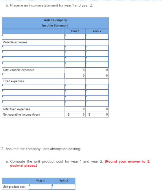 b. Prepare an income statement for year 1 and year 2. Walsh Company Income Statement Year 1 Year 2 Variable expenses Total va