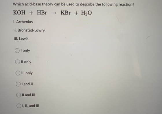 Which acid-base theory can be used to describe the following reaction? KOH + HBr → KBr + H2O 1. Arrhenius II. Bronsted-Lowry