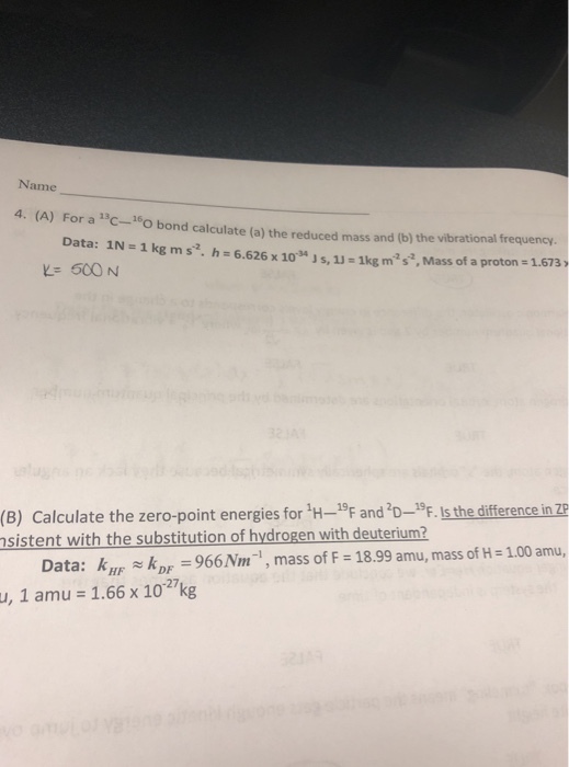 Name 4. (A) For a 13C-160 bond calculate (a) the reduced mass and (b) the vibrational frequency. Data: 1N-1 kg m s2. h 6.626 x 103Js, 1J- 1kg m2s, Mass of a proton 1.673) Calculate the zero-point energies for H-19F and D-9F. Is the difference in e 966Nm-1, mass of F 18.99 amu, mass of H-1.00 amu, (B) sistent with the substitution of hydrogen with deuterium2 Data: kD u, 1 amu 1.66 x 1027kg