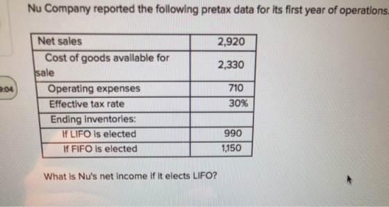 Nu Company reported the following pretax data for its first year of operations 2,920 2,330 710 30% Net sales Cost of goods available for sale :04 Operating expenses Effective tax rate Ending inventories: If LIFO is elected If FIFO is elected 990 1,150 What is Nus net income if it elects LIFO?