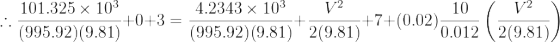 \therefore \frac{101.325\times 10^3}{(995.92)(9.81)}+0+3=\frac{4.2343\times 10^3}{(995.92)(9.81)}+\frac{V^2}{2(9.81)}+7+(0.02)\frac{10}{0.012}\left (\frac{V^2}{2(9.81)} \right )
