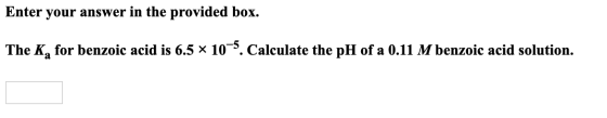 Enter your answer in the provided box. The K, for benzoic acid is 6.5 x 10-5. Calculate the pH of a 0.11 M benzoic acid solut