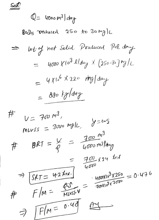 Sal! Q= 4000 m² day Bods reduced 250 to 30mg) wt of het Selid Produced Perdany = 4000 x103 elday X (250-30] mg/L = 4 X 100 X