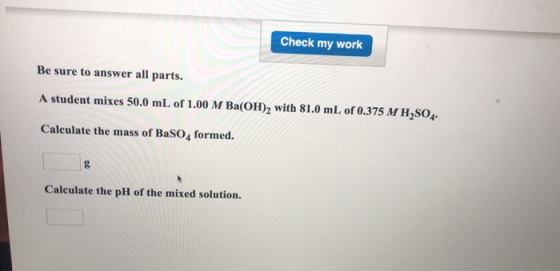 Check my work Be sure to answer all parts. A student mixes 50.0 mL of 1.00 M Ba(OH)2 with 81.0 mL of 0.375 M H2S04. Calculate