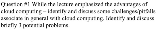 Question #1 While the lecture emphasized the advantages of cloud computing - identify and discuss some challenges/pitfalls as