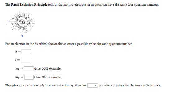 The Pauli Exclusion Principle tells us that no two electrons in an atom can have the same four quantum numbers. For an electron in the 3s orbital shown above, enter a possible value for each quantum number. n一 Give ONE example. Give ONE example. Though a given electron only has one value for m, there are ms- possible m1 values for electrons in 3s orbitals.