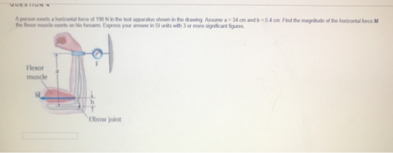 UUESTTUN A person exerts a horizontal force of 190 N in the test apparatus shown in the drawing Assume a 34 cm and b=5.4 cm.