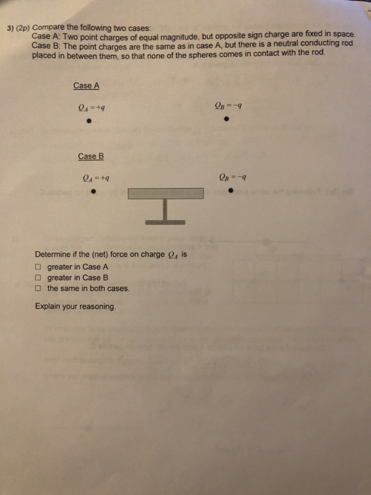 3) (2p) Compare the following two cases: Case A: Two point charges of equal magnitude, but opposite sign charge are fixed in space Case B: The point charges are the same as in case A, but there is a neutral placed in between them, so that none of the spheres comes in contact with the rod Case A Case B Determine if the (net) force on charge O greater in Case A is greater in Case B the same in both cases. Explain your reasoning.