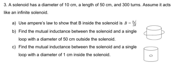 3. A solenoid has a diameter of 10 cm, a length of 50 cm, and 300 turns. Assume it acts like an infinite solenoid. a) Use amp