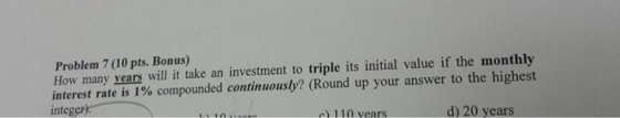 Problem 7 (10 pts. Bonus) How many years will it take an investment to triple its initial value if the monthly interest rate is 1% compounded continuously? (Round up your answer to the highest integer) c) 110 years d) 20 years