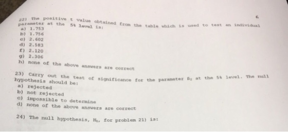 the positive t value obtained from the table which is used to test an individual parameter at the 5% level is: a) 1.753 b) 1.756 c) 2.602 d) 2.583 E) 2.120 h) none of the above ansvers are correct B at the 5t level. The nul 23) Carry out the test of significance for the parameter hypothesis should be: a) rejected b) not rejected c) impossible to determine d) none of the above answers are correct 24) The null hypothesis, Ho, for problem 21