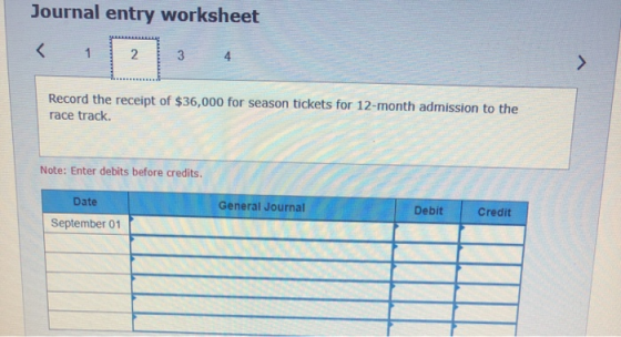 Journal entry worksheet Record the receipt of $36,000 for season tickets for 12-month admission to the race track. Note: Ente