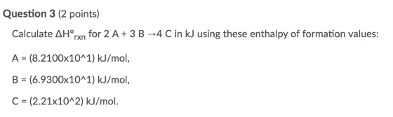 Question 3 (2 points) Calculate AHºrxn for 2 A+ 3 B -4 C in kJ using these enthalpy of formation values: A = (8.2100x10^1) kJ