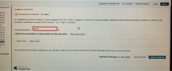 SSAGE MY INSTRCTORFULL NEXT Problem 14.038 SI [2] Your answer is incorrect. Try again. An equilibrium mixture at 5000 K, 6 atm consists of Cs, Cs, and e. Based on 1 kmol of Cs present initially, determine the percent ionization of cesium. At 5000 K, the 235 55 s Ionization-equilibrium constant for Cs Cs+e isK 0.05395 15 Percent ionization 2.62 Click if you would like to Show Work for this question: Qeen Show work 2151 By accessing this Question Assistance, you will learn while you earn points based on the Point Potential Policy set by your instructor Quéstion Attempts: 1 of 5 used SAVE FOR LATER SUBNET ANSWER