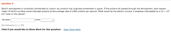 Question 9 Earths atmosphere is constantly bombarded by cosmic ray protons that originate somewhere in space. If the protons all passed through the atmosphere, each square meter of Earths surface would intercept protons at the average rate of 1900 protons per second. ha would be the electric current nam ere ntercepte b a 2· km2 area on the planet? Number the tolerance is +/-590 Click if you would like to Show Work for this question: Units Open Show Work