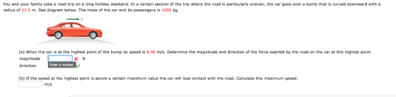 You and your family take a road trip on a long holiday weekend. In a certain section of the trip where the road is particularly uneven, the car goes over a bump that is curved downward with a radius of 23.0 m. See diagram below. The mass of the car and its passengers is 1600 kg. (a) When the car is at the highest point of the bump its speed is 8.40 m/s. Determine the magnitude and direction of the force exerted by the road on the car at this highest point. magnitude X N Enter a number. direction (b) If the speed at the highest point is above a certain maximum value the car will lose contact with the road. Calculate this maximum speed. m/s
