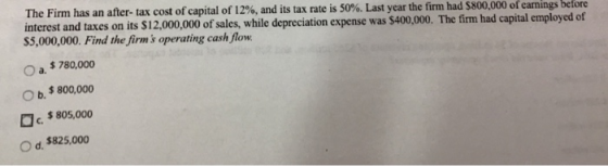 The Firm has an after-tax cost of capital of 12%, and its tax rate is 50%. Last year the firm had$800,000 of earn ngs before interest and taxes on its $12,000,000 of sales, while depreciation expense was $400,000 $5,000,000. Find the firms operating cash flow O a. $ 780,000 O b. $ 800,000 c.$805,000 O d. $825,000