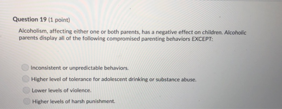 Question 19 (1 point) Alcoholism, affecting either one or both parents, has a negative effect on children. Alcoholic parents