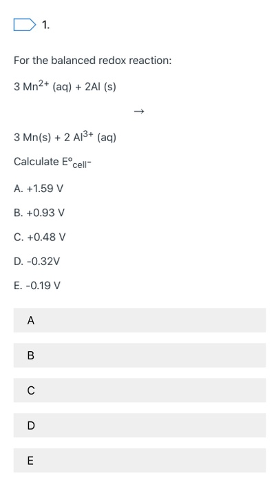 D 1. For the balanced redox reaction: 3 Mn2+ (aq) + 2Al(s) 3 Mn(s) + 2 A13+ (aq) Calculate Eºcell A. +1.59 V B. +0.93 V C. +0