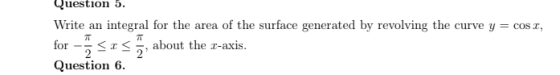 Question 5. Write an integral for the area of the surface generated by revolving the curve y = cost, for Sos, about the n-axi