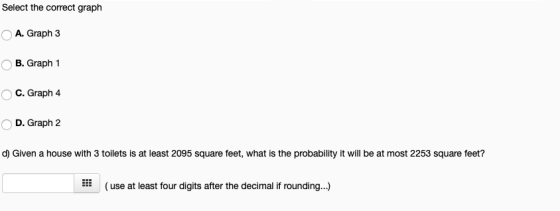 Select the correct graph A. Graph 3 OB. Graph 1 C. Graph 4 D. Graph 2 d) Given a house with 3 toilets is at least 2095 square feet, what is the probability it will be at most 2253 square feet? *(use at least four digits after the decimal if rounding...)