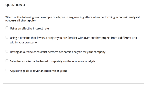 QUESTION3 Which of the following is an example of a lapse in engineering ethics when performing economic analysis? (choose all that apply) Using an effective interest rate Using a timeline that favors a project you are familiar with over another project from a different unit within your company Having an outside consultant perform economic analysis for your company Selecting an alternative based completely on the economic analysis Adjusting goals to favor an outcome or group.