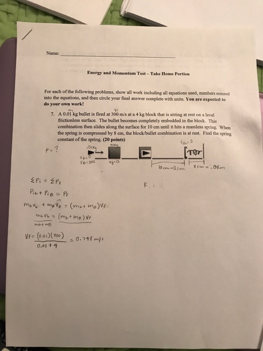 Energy and Momentum Test-Take Home Portion For each of the following problems, show all work including an equations used, numbers entered into the equations, and then circle your final answer complete with units. You are expected to do your own work! 7. A 0.01 kg bullet is fired at 300 m/s at a 4 kg block that is sitting at rest on a level frictionless surface. The bullet becomes completely embedded in the block. This combination then slides along the surface for 10 cm until it hits a massless spring, When the spring is compressed by 8 cm, the block bullet combination is at rest. Find the spring constant of the spring, (20 points) 550 mb 0.111 ml 0.01 t 4