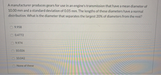 A manufacturer produces gears for use in an engines transmission that have a mean diameter of 10.00 mm and a standard deviat