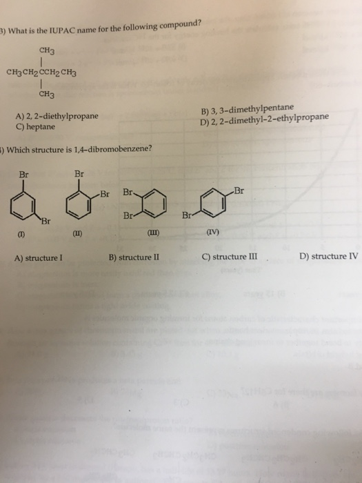 3) What is the IUPAC name for the following compound? CH3 CH3CH2 CCH2 CH3 CH3 A) 2, 2-diethylpropane C) heptane B) 3, 3-dimethylpentane D) 2, 2-dimethyl-2-ethylpropane ) Which structure is 1,4-dibromobenzene? Br Br Br Br Br an ш) iv) A) structure I B) structure II C) structure III D) structure IV
