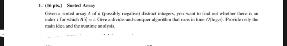 1. (16 pts.) Sorted Array Given a sorted array A of n (possibly negative) distinct integers, you want to find out whether the