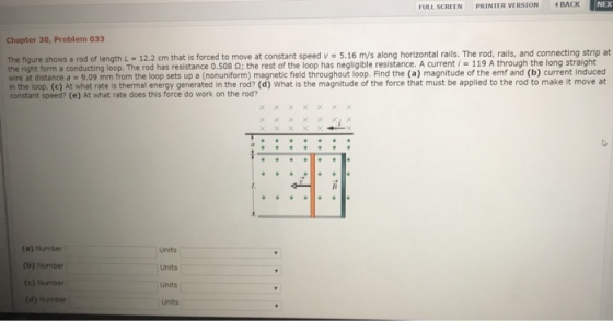 I NEX FULL SCREEN PRIN TERVIRSION BACK Chapter 30, Problem 033 The figure shows a rod of length L 12.2 cm that is forced to move at constant speed v 5.16 m/s along horizontal ralls. The rod, rails, and connecting strip at the right form a conducting loop. wire at distance a 9.09 mm from the loop sets up a (nonuniform) magnetic field throughout loop. Find the (a) magnitude of the emf and (b) current induced The has resistanceo.5 8 Ω; the rest of the loop as negligible resistance. A current , 119 A through the long straight in the loop. (c) At what rate is thermal energy generated in the rod? (d) What is the magnitude of the force that must be applied to the rod to make it move at constant speed? (e) At what rate does this force do work on the rod? (a) Number (b) Number (e) Number (d) Number Units Units Units Units