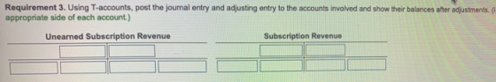 Requirement 3. Using T-accounts, post the journal entry and adjusting entry to the accounts involved and show their balances after adjustments. ( appropriate side of each account.) Unearned Subscription Revenue Subscription Revenue