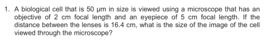 1. A biological cell that is 50 μm in size is viewed using a microscope that has an objective of 2 cm focal length and an eyepiece of 5 cm focal length. If the distance between the lenses is 16.4 cm, what is the size of the image of the cell viewed through the microscope?