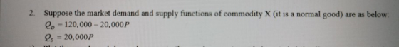 2. Suppose the market demand and supply functions of commodity X (it is a normal good) are as below: Qp = 120,000 - 20,000 P