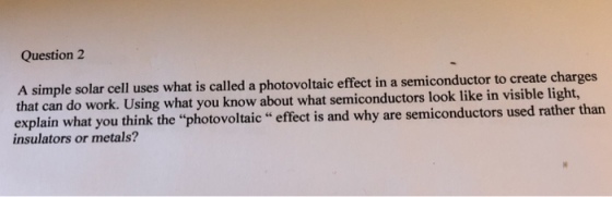 Question 2 simple solar cell uses what is called a photovoltaic effect in a semiconductor to create charges that can do work. Using what you know about what semiconductors look like in visible light, explain what you think the photovoltaic effect is and why are semiconductors used rather than insulators or metals?