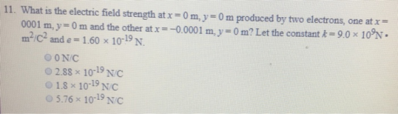 11. What is the electric field strength atx-0 m, y-0 m produced by two electrons, one at x- 0001 m, y 0 m and the other at x =一0.0001 m, y = 0 m? Let the constant k=9.0 x 10N. m2/C2 and e = 1.60 x 10-19 N. O ON/C 02.88 x 10-19 NC 1.8 x 10-19 NC O5.76 x 10-19 NC