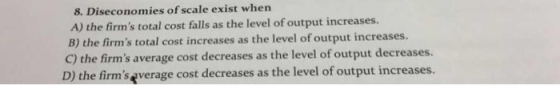 8. Diseconomies of scale exist when A) the firms total cost falls as the level of output increases. B) the firms total cost increases as the level of output increases. C) the firms average cost decreases as the level of output decreases D) the firms everage cost decreases as the level of output increases.
