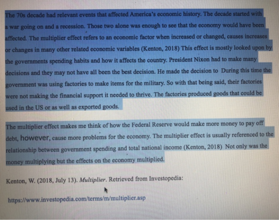 The 70s decade had relevant events that affected Americas economic history. The decade started with a war going on and a recession. Those two alone was enough to see that the economy would have been affected. The multiplier effect refers to an economic factor when increased or changed, causes increases hanges in many other related economic variables (Kenton, 2018) This effecet is mostly looked upon the governments spending habits and how it affects the country. President Nixon had to make many decisions and they may not have all been the best decision. He made the decision to During this time th government was using factories to make items for the military. So with that being said, their factories ere not making the financial support it needed to thrive. The factories produced goods that could be used in the US or as well as exported goods. e multiplier effect makes me think of how the Federal Reserve would make more money to pay of deb, however, cause more problems for the conomy. The multiplier effecetis usually referenced to th relationship between government spending and total national income (Kenton, 2018) Not only was the Th re probleins for the ecoomy The muliplite of to h ey multiplying but the effects on the economy multiplied Kenton, W. (2018, July 13). Multiplier. Retrieved from Investopedia https://www.investopedia.com/terms/m/multiplier.asp
