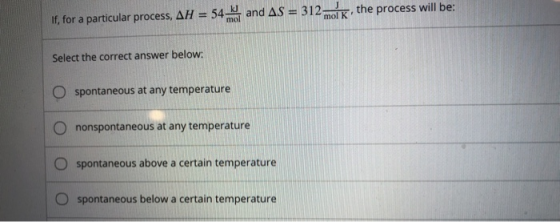 If, for a particular process, AH = 54 and AS = 312k, the process will be: Select the correct answer below: O spontaneous at a