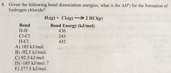 8. Given the following bond dissociation energies, what is the AF for the formation of hydrogen chloride? H2(g) + Cl2(g) → 2 HCI(g) Bond Energy (kJ/mol) Bond 436 243 432 H-H Cl-CI H-Cl A) 185 kJ/mol. B) -92.5 k.J/mol. C) 92.5 kJ/mol. D) -185 kJ/mol.? E) 277.5 kJ/mol.