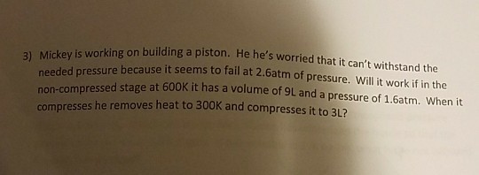 Mickey is working on building a piston. He hes worried that it cant withstand the 3) needed pressure because it seems to fail at 2.6atm of pr non-compressed stage at 600K it has a volume of 9L and a pressure of 1.6atm. When it essure. Will it work if in the compresses he removes heat to 300K and compresses it to 3L?