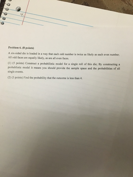 Problem 6. (8 points) A six-sided die is loaded in a way that each odd number is twice as likely as each even number. All odd faces are equally likely, as are all even faces. (1) (5 points) Construct a probabilistic model for a single roll of this die; By constructing a probablistic model it means you should provide the sample space and the probabilities of all single events. (2) (3 points) Find the probability that the outcome is less than 4.